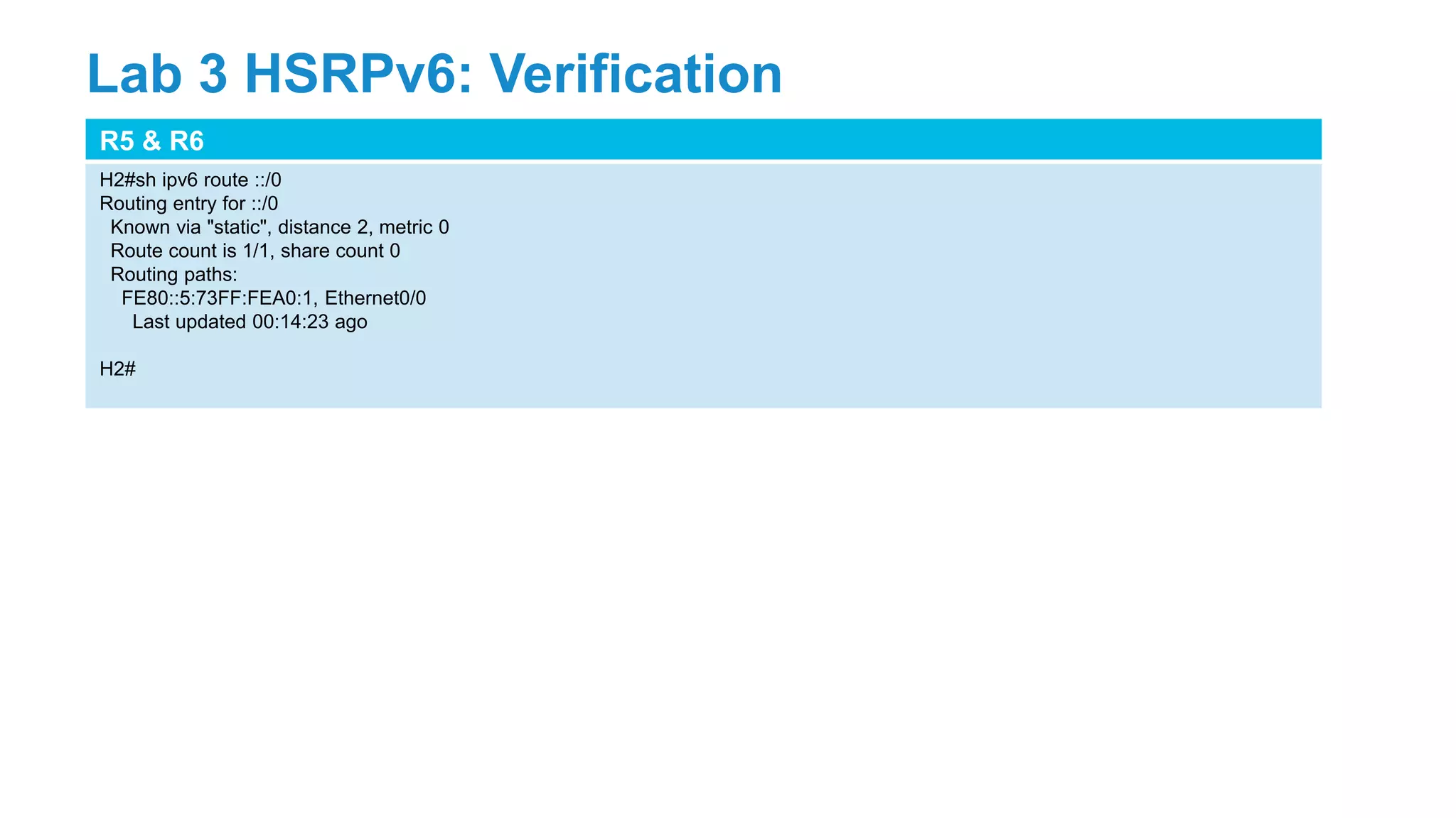 R5 & R6
H2#sh ipv6 route ::/0
Routing entry for ::/0
Known via "static", distance 2, metric 0
Route count is 1/1, share count 0
Routing paths:
FE80::5:73FF:FEA0:1, Ethernet0/0
Last updated 00:14:23 ago
H2#
Lab 3 HSRPv6: Verification
 