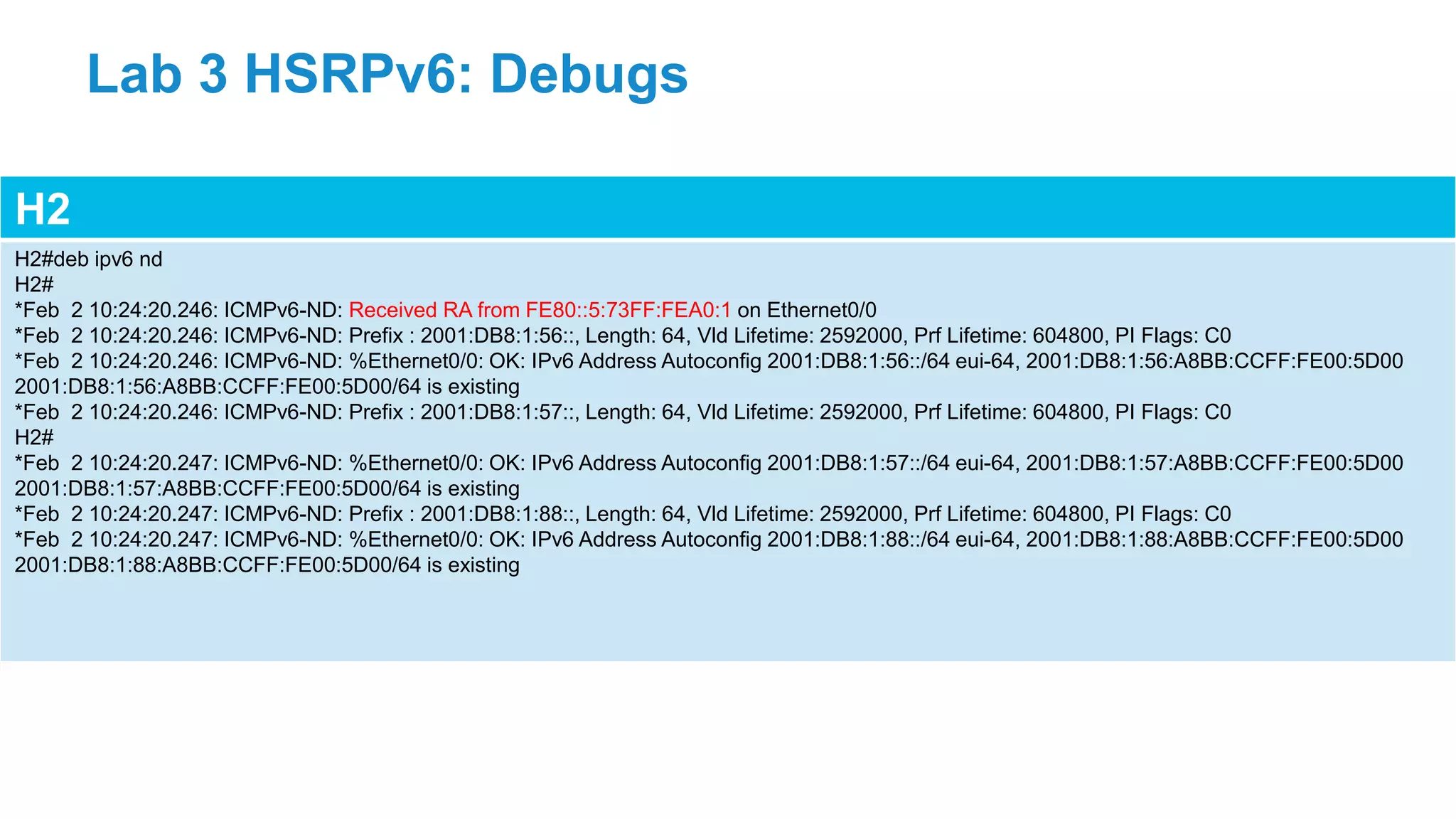 H2
H2#deb ipv6 nd
H2#
*Feb 2 10:24:20.246: ICMPv6-ND: Received RA from FE80::5:73FF:FEA0:1 on Ethernet0/0
*Feb 2 10:24:20.246: ICMPv6-ND: Prefix : 2001:DB8:1:56::, Length: 64, Vld Lifetime: 2592000, Prf Lifetime: 604800, PI Flags: C0
*Feb 2 10:24:20.246: ICMPv6-ND: %Ethernet0/0: OK: IPv6 Address Autoconfig 2001:DB8:1:56::/64 eui-64, 2001:DB8:1:56:A8BB:CCFF:FE00:5D00
2001:DB8:1:56:A8BB:CCFF:FE00:5D00/64 is existing
*Feb 2 10:24:20.246: ICMPv6-ND: Prefix : 2001:DB8:1:57::, Length: 64, Vld Lifetime: 2592000, Prf Lifetime: 604800, PI Flags: C0
H2#
*Feb 2 10:24:20.247: ICMPv6-ND: %Ethernet0/0: OK: IPv6 Address Autoconfig 2001:DB8:1:57::/64 eui-64, 2001:DB8:1:57:A8BB:CCFF:FE00:5D00
2001:DB8:1:57:A8BB:CCFF:FE00:5D00/64 is existing
*Feb 2 10:24:20.247: ICMPv6-ND: Prefix : 2001:DB8:1:88::, Length: 64, Vld Lifetime: 2592000, Prf Lifetime: 604800, PI Flags: C0
*Feb 2 10:24:20.247: ICMPv6-ND: %Ethernet0/0: OK: IPv6 Address Autoconfig 2001:DB8:1:88::/64 eui-64, 2001:DB8:1:88:A8BB:CCFF:FE00:5D00
2001:DB8:1:88:A8BB:CCFF:FE00:5D00/64 is existing
Lab 3 HSRPv6: Debugs
 
