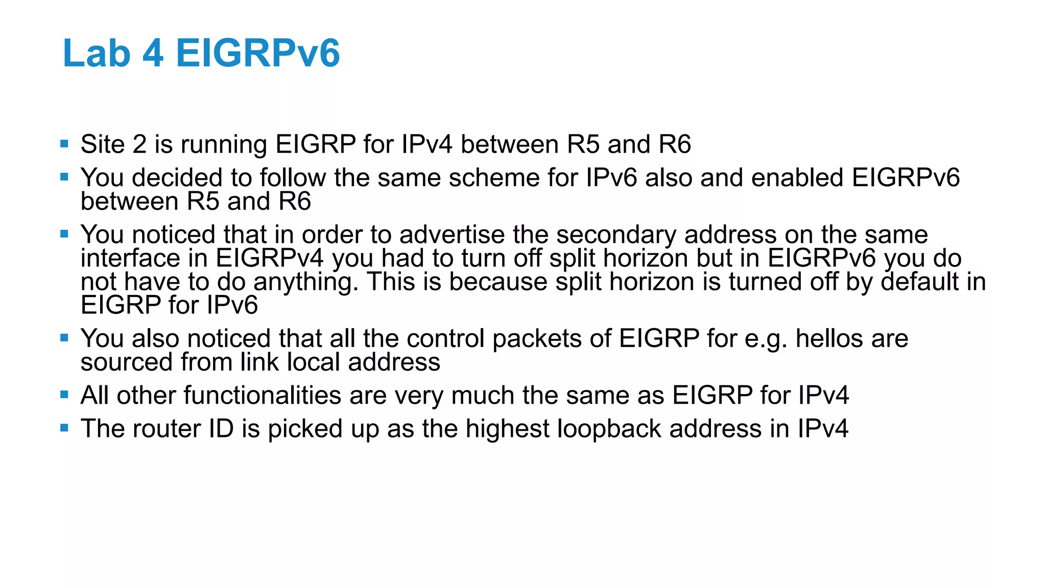 Lab 4 EIGRPv6
 Site 2 is running EIGRP for IPv4 between R5 and R6
 You decided to follow the same scheme for IPv6 also and enabled EIGRPv6
between R5 and R6
 You noticed that in order to advertise the secondary address on the same
interface in EIGRPv4 you had to turn off split horizon but in EIGRPv6 you do
not have to do anything. This is because split horizon is turned off by default in
EIGRP for IPv6
 You also noticed that all the control packets of EIGRP for e.g. hellos are
sourced from link local address
 All other functionalities are very much the same as EIGRP for IPv4
 The router ID is picked up as the highest loopback address in IPv4
 