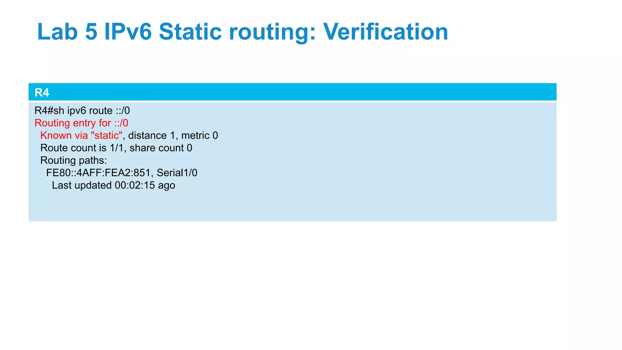 R4
R4#sh ipv6 route ::/0
Routing entry for ::/0
Known via "static", distance 1, metric 0
Route count is 1/1, share count 0
Routing paths:
FE80::4AFF:FEA2:851, Serial1/0
Last updated 00:02:15 ago
Lab 5 IPv6 Static routing: Verification
 