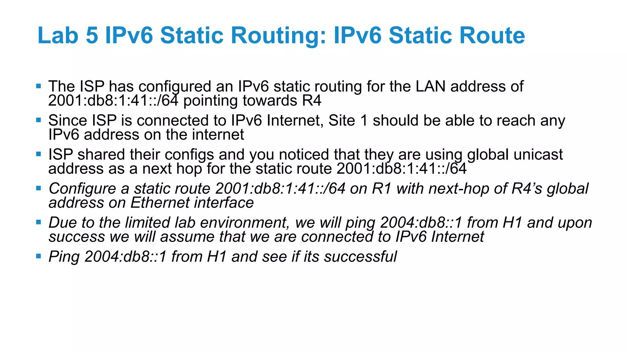 Lab 5 IPv6 Static Routing: IPv6 Static Route
 The ISP has configured an IPv6 static routing for the LAN address of
2001:db8:1:41::/64 pointing towards R4
 Since ISP is connected to IPv6 Internet, Site 1 should be able to reach any
IPv6 address on the internet
 ISP shared their configs and you noticed that they are using global unicast
address as a next hop for the static route 2001:db8:1:41::/64
 Configure a static route 2001:db8:1:41::/64 on R1 with next-hop of R4’s global
address on Ethernet interface
 Due to the limited lab environment, we will ping 2004:db8::1 from H1 and upon
success we will assume that we are connected to IPv6 Internet
 Ping 2004:db8::1 from H1 and see if its successful
 