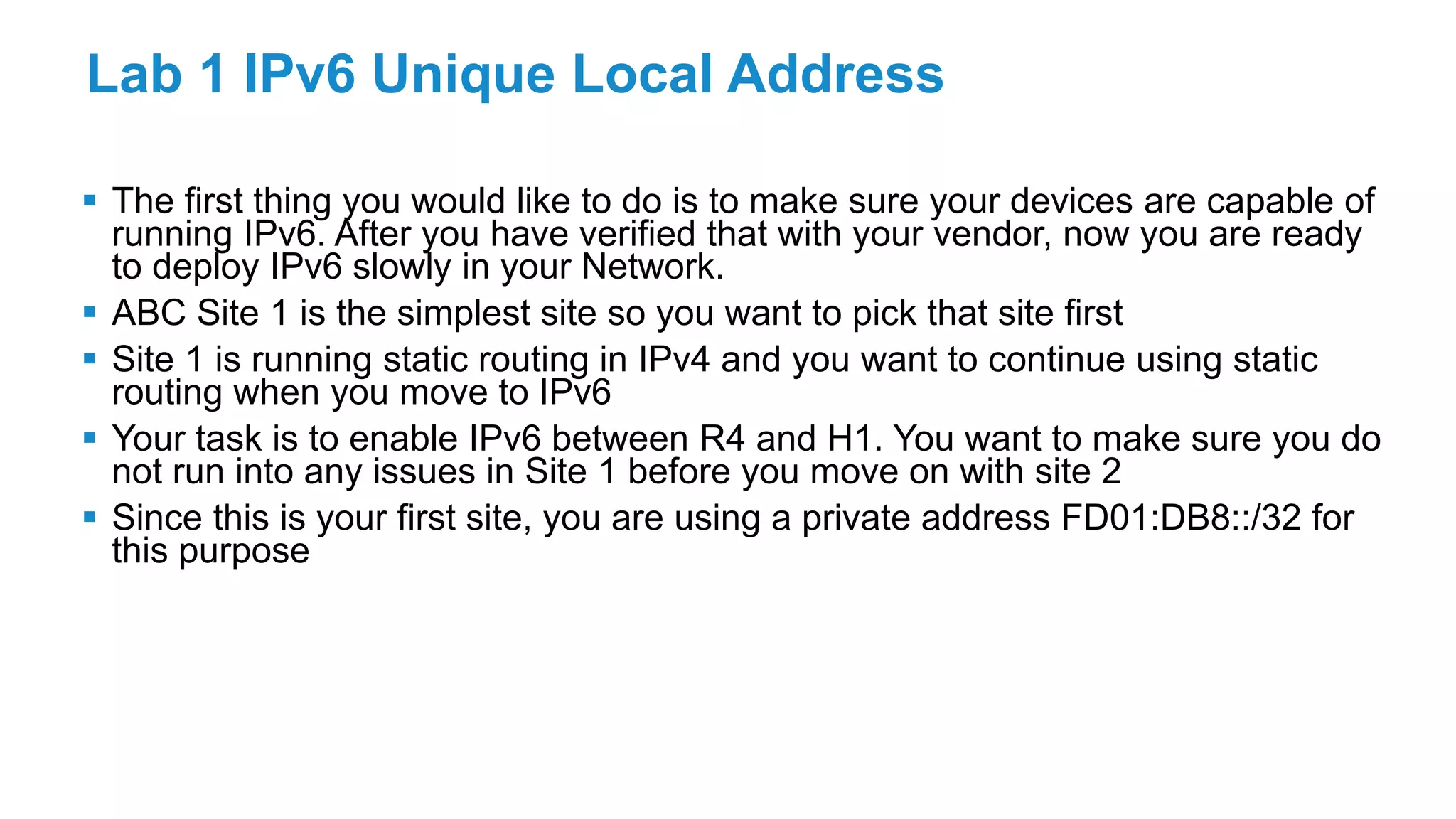 Lab 1 IPv6 Unique Local Address
 The first thing you would like to do is to make sure your devices are capable of
running IPv6. After you have verified that with your vendor, now you are ready
to deploy IPv6 slowly in your Network.
 ABC Site 1 is the simplest site so you want to pick that site first
 Site 1 is running static routing in IPv4 and you want to continue using static
routing when you move to IPv6
 Your task is to enable IPv6 between R4 and H1. You want to make sure you do
not run into any issues in Site 1 before you move on with site 2
 Since this is your first site, you are using a private address FD01:DB8::/32 for
this purpose
 