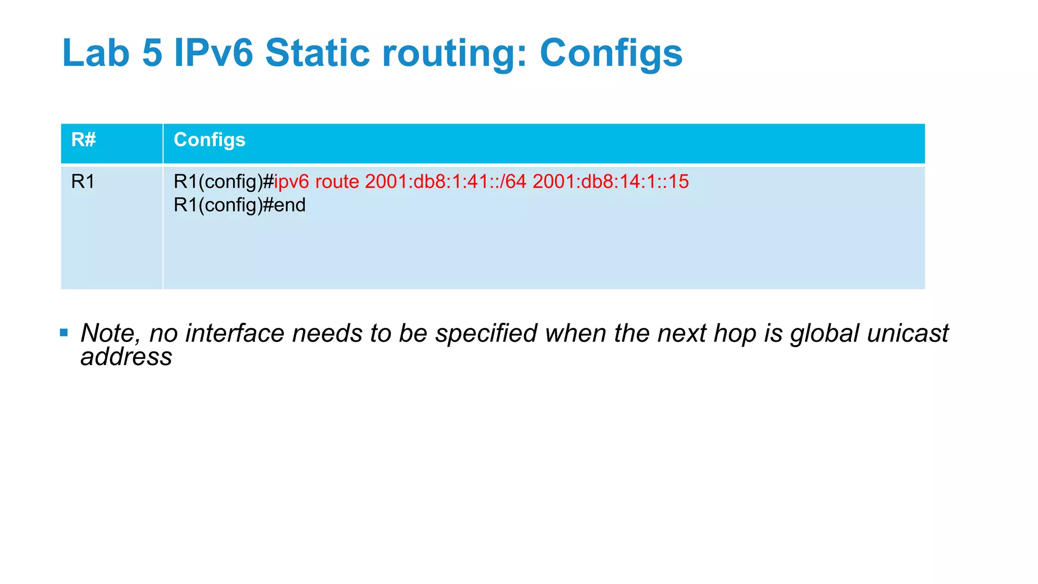 R# Configs
R1 R1(config)#ipv6 route 2001:db8:1:41::/64 2001:db8:14:1::15
R1(config)#end
Lab 5 IPv6 Static routing: Configs
 Note, no interface needs to be specified when the next hop is global unicast
address
 