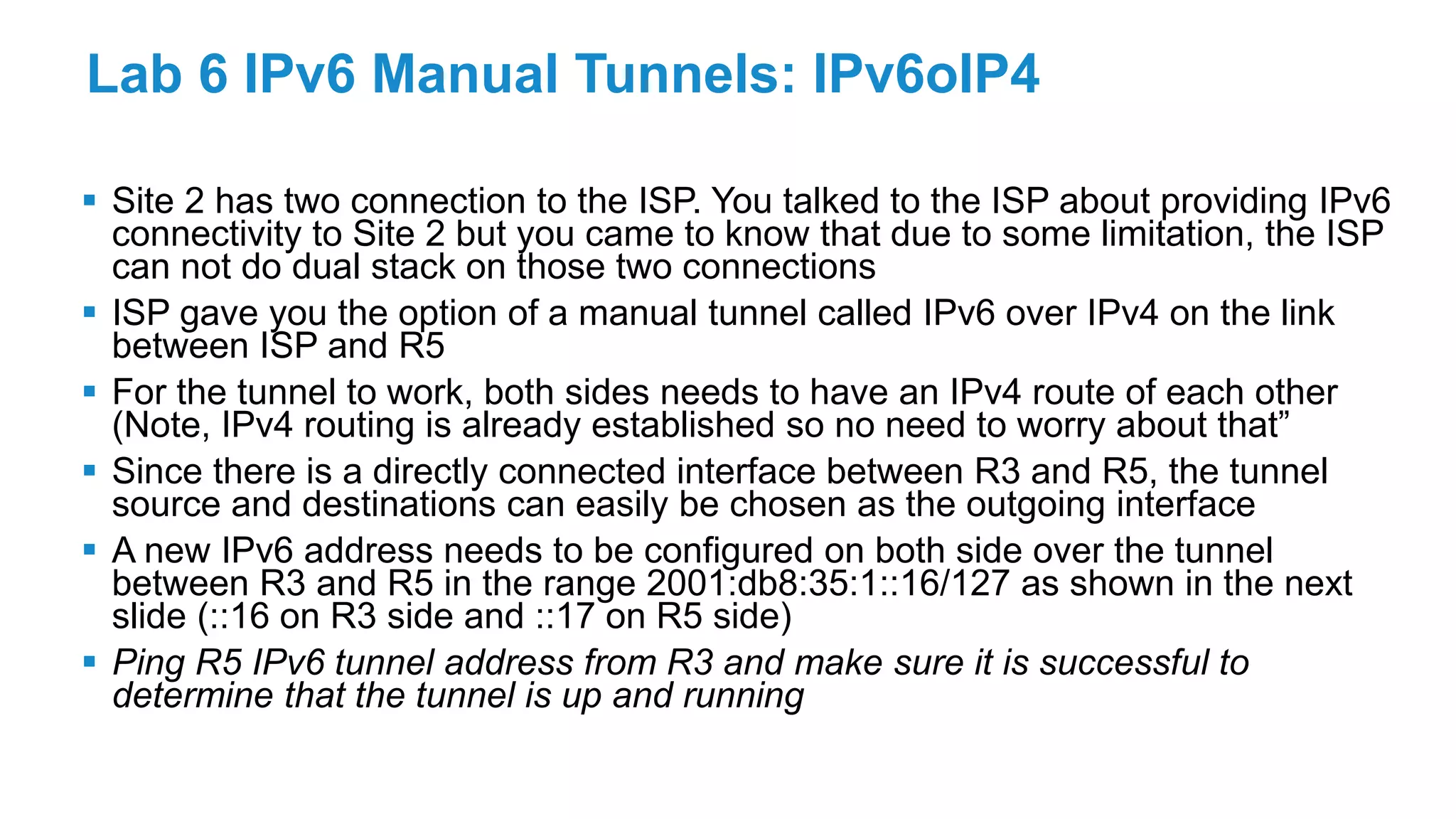 Lab 6 IPv6 Manual Tunnels: IPv6oIP4
 Site 2 has two connection to the ISP. You talked to the ISP about providing IPv6
connectivity to Site 2 but you came to know that due to some limitation, the ISP
can not do dual stack on those two connections
 ISP gave you the option of a manual tunnel called IPv6 over IPv4 on the link
between ISP and R5
 For the tunnel to work, both sides needs to have an IPv4 route of each other
(Note, IPv4 routing is already established so no need to worry about that”
 Since there is a directly connected interface between R3 and R5, the tunnel
source and destinations can easily be chosen as the outgoing interface
 A new IPv6 address needs to be configured on both side over the tunnel
between R3 and R5 in the range 2001:db8:35:1::16/127 as shown in the next
slide (::16 on R3 side and ::17 on R5 side)
 Ping R5 IPv6 tunnel address from R3 and make sure it is successful to
determine that the tunnel is up and running
 
