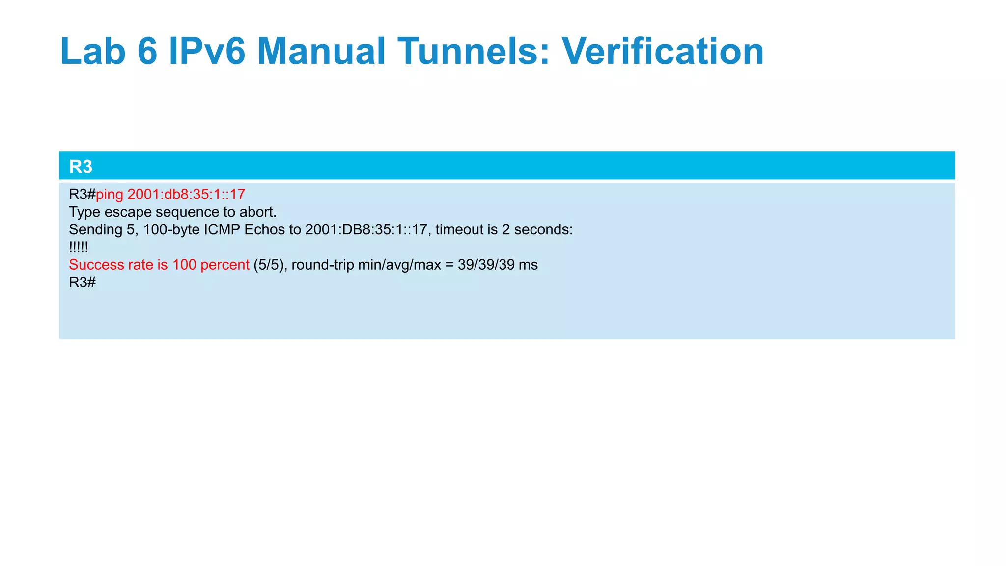 R3
R3#ping 2001:db8:35:1::17
Type escape sequence to abort.
Sending 5, 100-byte ICMP Echos to 2001:DB8:35:1::17, timeout is 2 seconds:
!!!!!
Success rate is 100 percent (5/5), round-trip min/avg/max = 39/39/39 ms
R3#
Lab 6 IPv6 Manual Tunnels: Verification
 