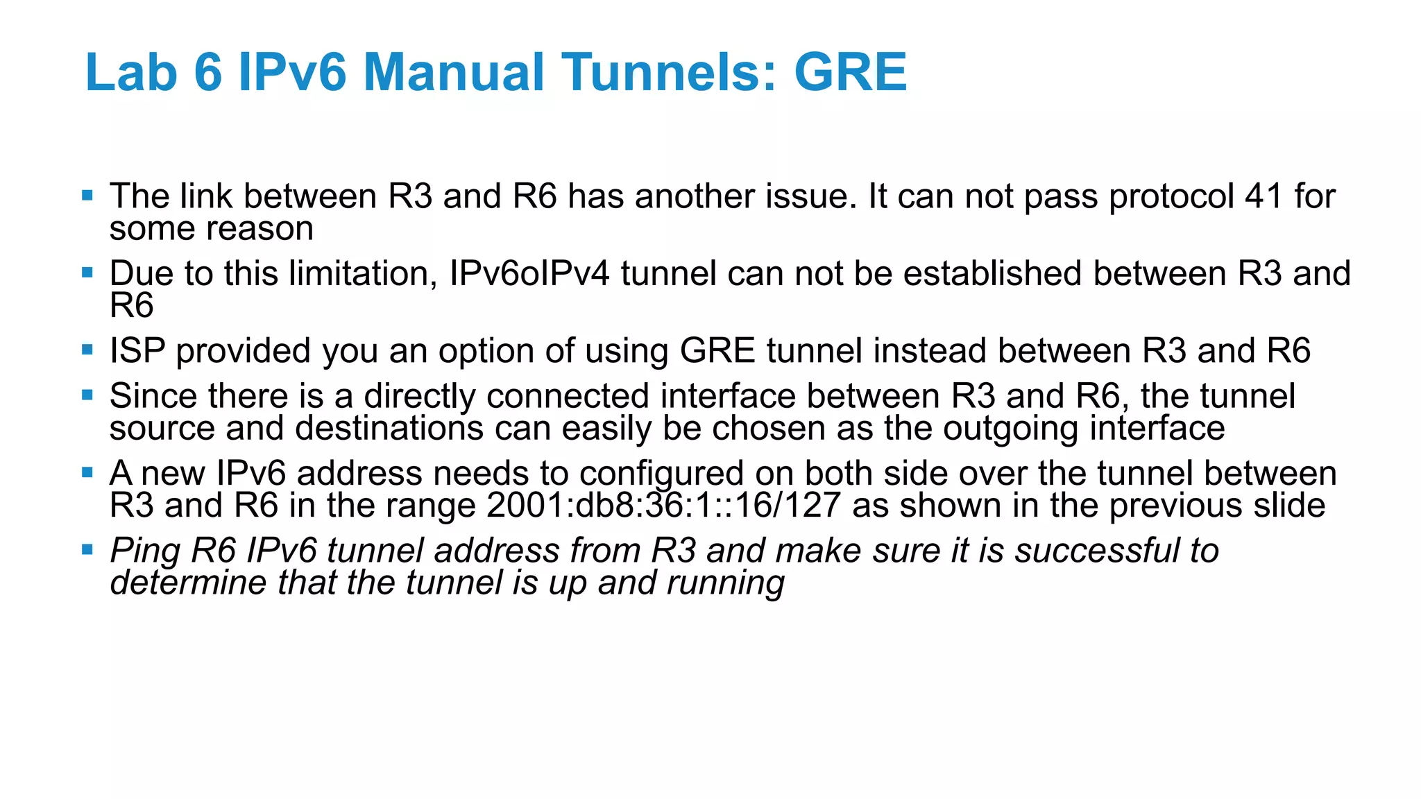 Lab 6 IPv6 Manual Tunnels: GRE
 The link between R3 and R6 has another issue. It can not pass protocol 41 for
some reason
 Due to this limitation, IPv6oIPv4 tunnel can not be established between R3 and
R6
 ISP provided you an option of using GRE tunnel instead between R3 and R6
 Since there is a directly connected interface between R3 and R6, the tunnel
source and destinations can easily be chosen as the outgoing interface
 A new IPv6 address needs to configured on both side over the tunnel between
R3 and R6 in the range 2001:db8:36:1::16/127 as shown in the previous slide
 Ping R6 IPv6 tunnel address from R3 and make sure it is successful to
determine that the tunnel is up and running
 
