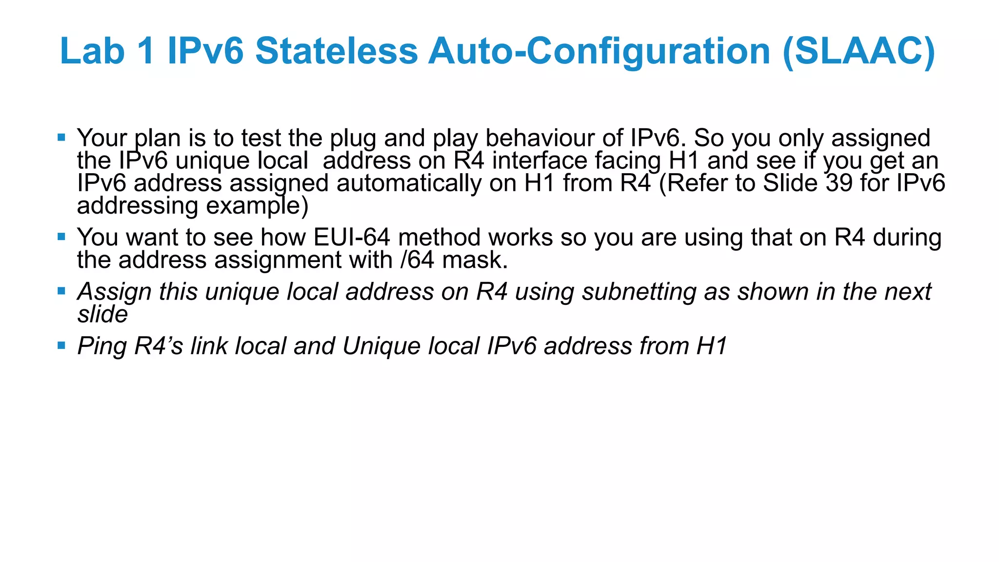 Lab 1 IPv6 Stateless Auto-Configuration (SLAAC)
 Your plan is to test the plug and play behaviour of IPv6. So you only assigned
the IPv6 unique local address on R4 interface facing H1 and see if you get an
IPv6 address assigned automatically on H1 from R4 (Refer to Slide 39 for IPv6
addressing example)
 You want to see how EUI-64 method works so you are using that on R4 during
the address assignment with /64 mask.
 Assign this unique local address on R4 using subnetting as shown in the next
slide
 Ping R4’s link local and Unique local IPv6 address from H1
 
