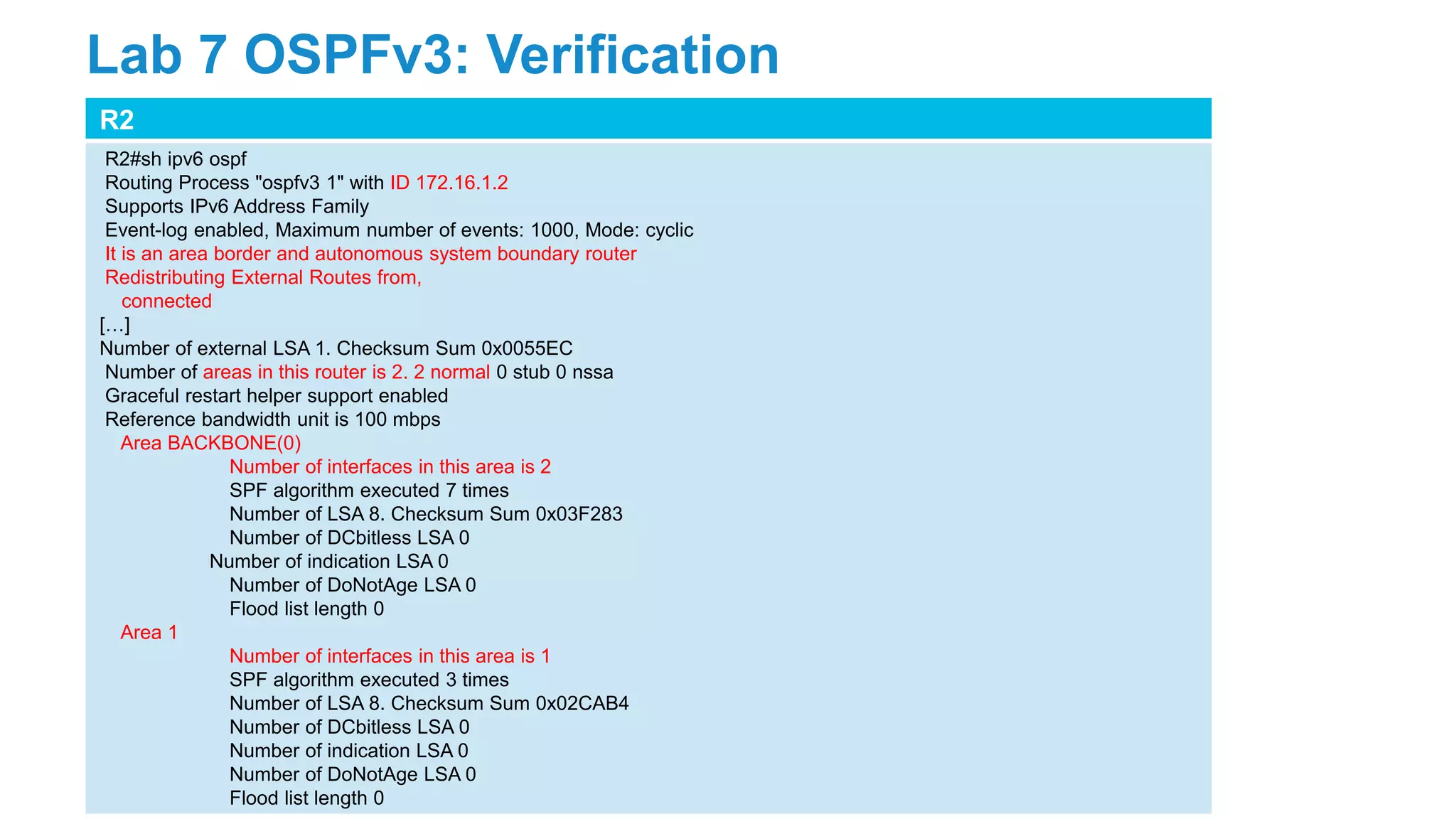 R2
R2#sh ipv6 ospf
Routing Process "ospfv3 1" with ID 172.16.1.2
Supports IPv6 Address Family
Event-log enabled, Maximum number of events: 1000, Mode: cyclic
It is an area border and autonomous system boundary router
Redistributing External Routes from,
connected
[…]
Number of external LSA 1. Checksum Sum 0x0055EC
Number of areas in this router is 2. 2 normal 0 stub 0 nssa
Graceful restart helper support enabled
Reference bandwidth unit is 100 mbps
Area BACKBONE(0)
Number of interfaces in this area is 2
SPF algorithm executed 7 times
Number of LSA 8. Checksum Sum 0x03F283
Number of DCbitless LSA 0
Number of indication LSA 0
Number of DoNotAge LSA 0
Flood list length 0
Area 1
Number of interfaces in this area is 1
SPF algorithm executed 3 times
Number of LSA 8. Checksum Sum 0x02CAB4
Number of DCbitless LSA 0
Number of indication LSA 0
Number of DoNotAge LSA 0
Flood list length 0
Lab 7 OSPFv3: Verification
 