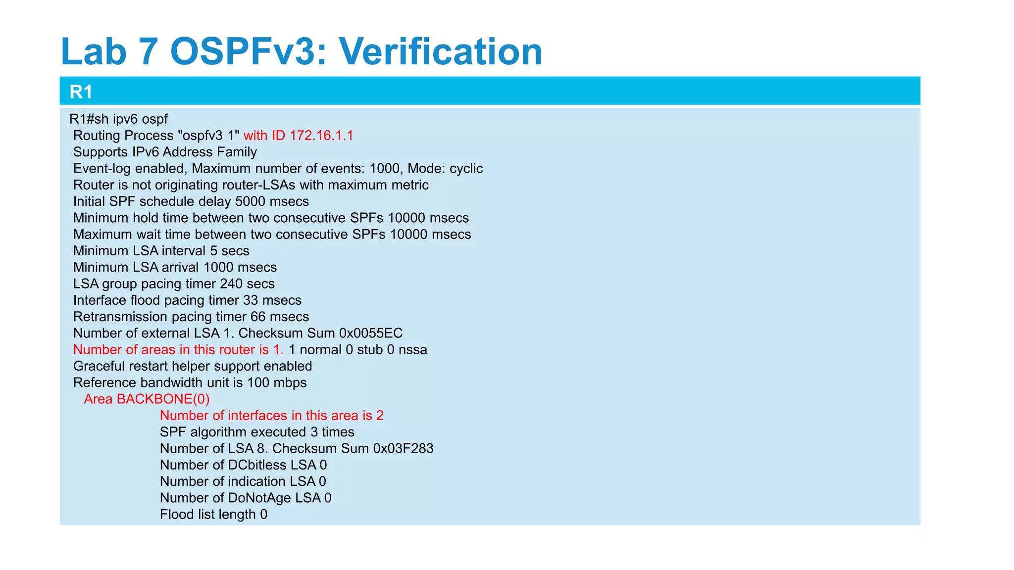 R1
R1#sh ipv6 ospf
Routing Process "ospfv3 1" with ID 172.16.1.1
Supports IPv6 Address Family
Event-log enabled, Maximum number of events: 1000, Mode: cyclic
Router is not originating router-LSAs with maximum metric
Initial SPF schedule delay 5000 msecs
Minimum hold time between two consecutive SPFs 10000 msecs
Maximum wait time between two consecutive SPFs 10000 msecs
Minimum LSA interval 5 secs
Minimum LSA arrival 1000 msecs
LSA group pacing timer 240 secs
Interface flood pacing timer 33 msecs
Retransmission pacing timer 66 msecs
Number of external LSA 1. Checksum Sum 0x0055EC
Number of areas in this router is 1. 1 normal 0 stub 0 nssa
Graceful restart helper support enabled
Reference bandwidth unit is 100 mbps
Area BACKBONE(0)
Number of interfaces in this area is 2
SPF algorithm executed 3 times
Number of LSA 8. Checksum Sum 0x03F283
Number of DCbitless LSA 0
Number of indication LSA 0
Number of DoNotAge LSA 0
Flood list length 0
Lab 7 OSPFv3: Verification
 