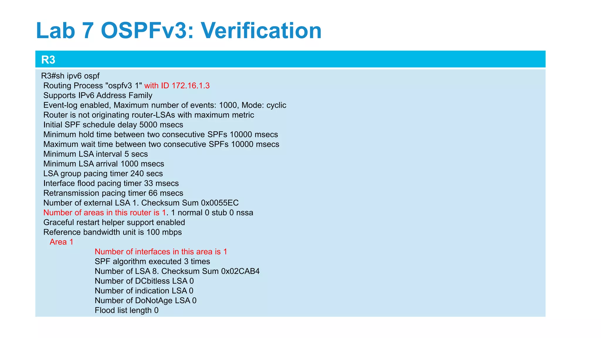 R3
R3#sh ipv6 ospf
Routing Process "ospfv3 1" with ID 172.16.1.3
Supports IPv6 Address Family
Event-log enabled, Maximum number of events: 1000, Mode: cyclic
Router is not originating router-LSAs with maximum metric
Initial SPF schedule delay 5000 msecs
Minimum hold time between two consecutive SPFs 10000 msecs
Maximum wait time between two consecutive SPFs 10000 msecs
Minimum LSA interval 5 secs
Minimum LSA arrival 1000 msecs
LSA group pacing timer 240 secs
Interface flood pacing timer 33 msecs
Retransmission pacing timer 66 msecs
Number of external LSA 1. Checksum Sum 0x0055EC
Number of areas in this router is 1. 1 normal 0 stub 0 nssa
Graceful restart helper support enabled
Reference bandwidth unit is 100 mbps
Area 1
Number of interfaces in this area is 1
SPF algorithm executed 3 times
Number of LSA 8. Checksum Sum 0x02CAB4
Number of DCbitless LSA 0
Number of indication LSA 0
Number of DoNotAge LSA 0
Flood list length 0
Lab 7 OSPFv3: Verification
 