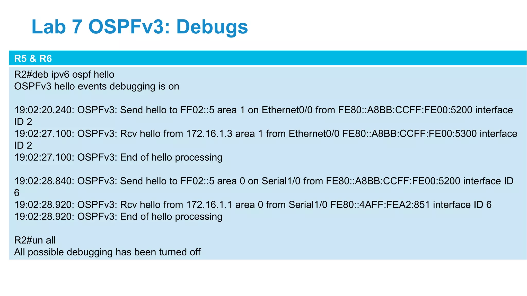 R5 & R6
R2#deb ipv6 ospf hello
OSPFv3 hello events debugging is on
19:02:20.240: OSPFv3: Send hello to FF02::5 area 1 on Ethernet0/0 from FE80::A8BB:CCFF:FE00:5200 interface
ID 2
19:02:27.100: OSPFv3: Rcv hello from 172.16.1.3 area 1 from Ethernet0/0 FE80::A8BB:CCFF:FE00:5300 interface
ID 2
19:02:27.100: OSPFv3: End of hello processing
19:02:28.840: OSPFv3: Send hello to FF02::5 area 0 on Serial1/0 from FE80::A8BB:CCFF:FE00:5200 interface ID
6
19:02:28.920: OSPFv3: Rcv hello from 172.16.1.1 area 0 from Serial1/0 FE80::4AFF:FEA2:851 interface ID 6
19:02:28.920: OSPFv3: End of hello processing
R2#un all
All possible debugging has been turned off
Lab 7 OSPFv3: Debugs
 