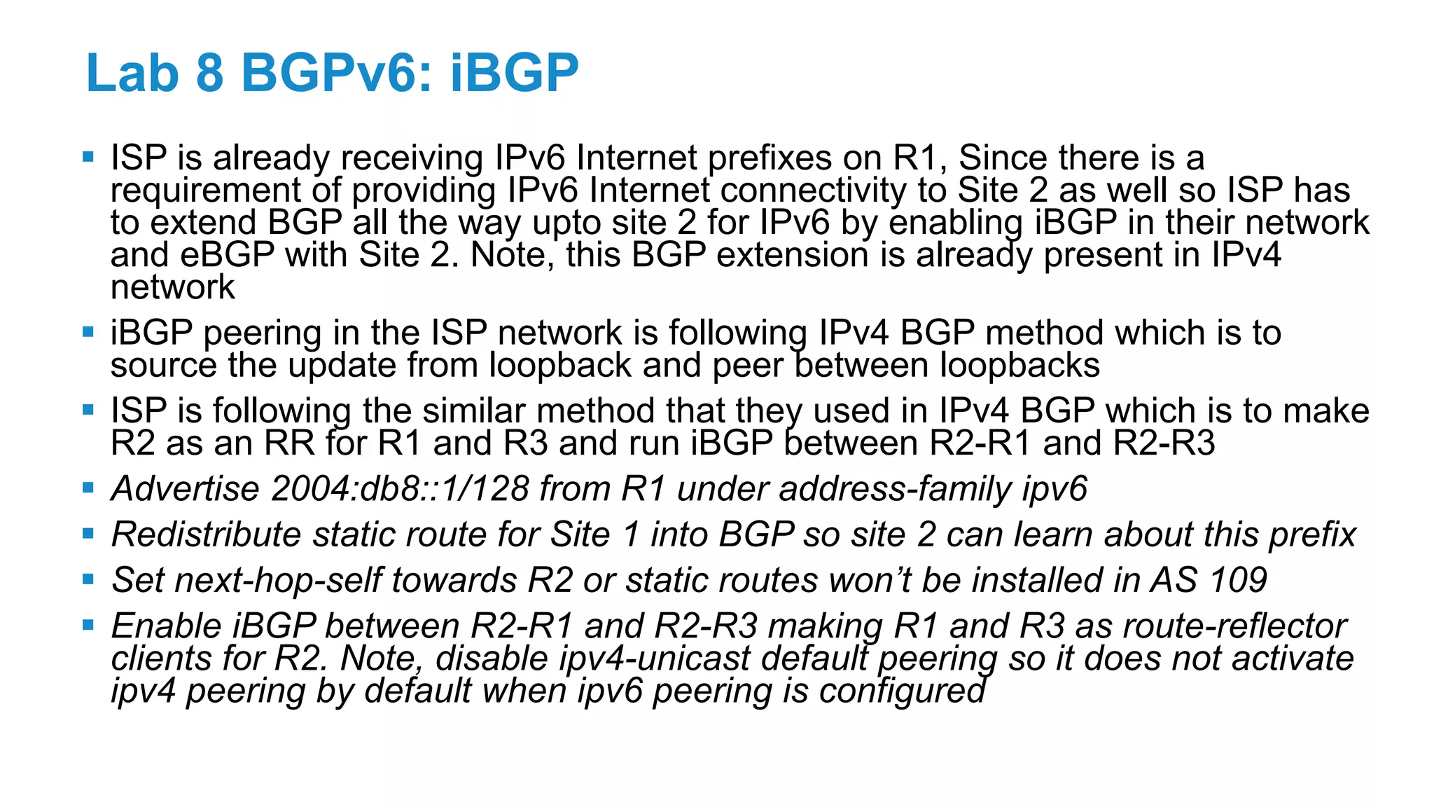 Lab 8 BGPv6: iBGP
 ISP is already receiving IPv6 Internet prefixes on R1, Since there is a
requirement of providing IPv6 Internet connectivity to Site 2 as well so ISP has
to extend BGP all the way upto site 2 for IPv6 by enabling iBGP in their network
and eBGP with Site 2. Note, this BGP extension is already present in IPv4
network
 iBGP peering in the ISP network is following IPv4 BGP method which is to
source the update from loopback and peer between loopbacks
 ISP is following the similar method that they used in IPv4 BGP which is to make
R2 as an RR for R1 and R3 and run iBGP between R2-R1 and R2-R3
 Advertise 2004:db8::1/128 from R1 under address-family ipv6
 Redistribute static route for Site 1 into BGP so site 2 can learn about this prefix
 Set next-hop-self towards R2 or static routes won’t be installed in AS 109
 Enable iBGP between R2-R1 and R2-R3 making R1 and R3 as route-reflector
clients for R2. Note, disable ipv4-unicast default peering so it does not activate
ipv4 peering by default when ipv6 peering is configured
 
