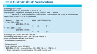 R2
R2#sh bgp ipv6 unicast
BGP table version is 4, local router ID is 172.16.1.2
Status codes: s suppressed, d damped, h history, * valid, > best, i - internal,
r RIB-failure, S Stale, m multipath, b backup-path, x best-external, f RT-Filter, a additional-path
Origin codes: i - IGP, e - EGP, ? - incomplete
Network Next Hop Metric LocPrf Weight Path
*>i 2004:DB8::1/128
2001:DB8:172:16::1
0 100 0 i
*>i 2001:DB8:1:41::/64
2001:DB8:172:16::1
0 100 0 ?
R2#sh bgp ipv6 unicast 2001:db8:1:41::/64
BGP routing table entry for 2001:DB8:1:41::/64, version 29
Paths: (1 available, best #1, table default)
Advertised to update-groups:
2
Refresh Epoch 2
Local, (Received from a RR-client)
2001:DB8:172:16::1 (metric 64) from 2001:DB8:172:16::1 (172.16.1.1)
Origin incomplete, metric 0, localpref 100, valid, internal, best
Lab 8 BGPv6: iBGP Verification
 