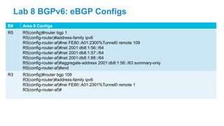 R# Area 0 Configs
R5 R5(config)#router bgp 1
R5(config-router)#address-family ipv6
R5(config-router-af)#nei FE80::A01:2300%Tunnel0 remote 109
R5(config-router-af)#net 2001:db8:1:56::/64
R5(config-router-af)#net 2001:db8:1:57::/64
R5(config-router-af)#net 2001:db8:1:88::/64
R5(config-router-af)#aggregate-address 2001:db8:1:56::/63 summary-only
R5(config-router-af)#end
R3 R3(config)#router bgp 109
R3(config-router)#address-family ipv6
R3(config-router-af)#nei FE80::A01:2301%Tunnel0 remote 1
R3(config-router-af)#
Lab 8 BGPv6: eBGP Configs
 