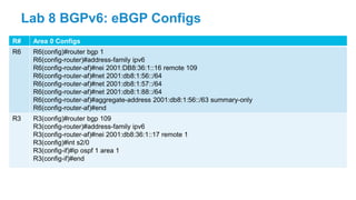 R# Area 0 Configs
R6 R6(config)#router bgp 1
R6(config-router)#address-family ipv6
R6(config-router-af)#nei 2001:DB8:36:1::16 remote 109
R6(config-router-af)#net 2001:db8:1:56::/64
R6(config-router-af)#net 2001:db8:1:57::/64
R6(config-router-af)#net 2001:db8:1:88::/64
R6(config-router-af)#aggregate-address 2001:db8:1:56::/63 summary-only
R6(config-router-af)#end
R3 R3(config)#router bgp 109
R3(config-router)#address-family ipv6
R3(config-router-af)#nei 2001:db8:36:1::17 remote 1
R3(config)#int s2/0
R3(config-if)#ip ospf 1 area 1
R3(config-if)#end
Lab 8 BGPv6: eBGP Configs
 