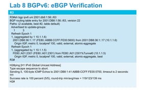R3
R3#sh bgp ipv6 uni 2001:db8:1:56::/63
BGP routing table entry for 2001:DB8:1:56::/63, version 22
Paths: (2 available, best #2, table default)
Advertised to update-groups:
1 3
Refresh Epoch 1
1, (aggregated by 1 10.1.1.6)
2001:DB8:36:1::17 (FE80::A8BB:CCFF:FE00:5600) from 2001:DB8:36:1::17 (10.1.1.6)
Origin IGP, metric 0, localpref 100, valid, external, atomic-aggregate
Refresh Epoch 1
1, (aggregated by 1 10.1.1.5)
FE80::A01:2301 (FE80::A01:2301) from FE80::A01:2301%Tunnel0 (10.1.1.5)
Origin IGP, metric 0, localpref 100, valid, external, atomic-aggregate, best
R3#
H2#ping [H1 IPv6 Global Unicast Address]
Type escape sequence to abort.
Sending 5, 100-byte ICMP Echos to 2001:DB8:1:41:A8BB:CCFF:FE00:5700, timeout is 2 seconds:
!!!!!
Success rate is 100 percent (5/5), round-trip min/avg/max = 119/123/139 ms
H2#
Lab 8 BGPv6: eBGP Verification
 
