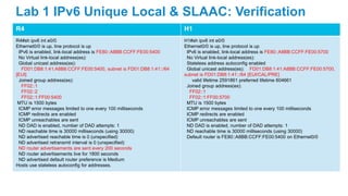 R4 H1
R4#sh ipv6 int e0/0
Ethernet0/0 is up, line protocol is up
IPv6 is enabled, link-local address is FE80::A8BB:CCFF:FE00:5400
No Virtual link-local address(es):
Global unicast address(es):
FD01:DB8:1:41:A8B8:CCFF:FE00:5400, subnet is FD01:DB8:1:41::/64
[EUI]
Joined group address(es):
FF02::1
FF02::2
FF02::1:FF00:5400
MTU is 1500 bytes
ICMP error messages limited to one every 100 milliseconds
ICMP redirects are enabled
ICMP unreachables are sent
ND DAD is enabled, number of DAD attempts: 1
ND reachable time is 30000 milliseconds (using 30000)
ND advertised reachable time is 0 (unspecified)
ND advertised retransmit interval is 0 (unspecified)
ND router advertisements are sent every 200 seconds
ND router advertisements live for 1800 seconds
ND advertised default router preference is Medium
Hosts use stateless autoconfig for addresses.
H1#sh ipv6 int e0/0
Ethernet0/0 is up, line protocol is up
IPv6 is enabled, link-local address is FE80::A8BB:CCFF:FE00:5700
No Virtual link-local address(es):
Stateless address autoconfig enabled
Global unicast address(es): FD01:DB8:1:41:A8BB:CCFF:FE00:5700,
subnet is FD01:DB8:1:41::/64 [EUI/CAL/PRE]
valid lifetime 2591861 preferred lifetime 604661
Joined group address(es):
FF02::1
FF02::1:FF00:5700
MTU is 1500 bytes
ICMP error messages limited to one every 100 milliseconds
ICMP redirects are enabled
ICMP unreachables are sent
ND DAD is enabled, number of DAD attempts: 1
ND reachable time is 30000 milliseconds (using 30000)
Default router is FE80::A8BB:CCFF:FE00:5400 on Ethernet0/0
Lab 1 IPv6 Unique Local & SLAAC: Verification
 