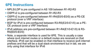 6PE Instructions
 MPLS/LDP is pre configured in AS 109 between R1-R2-R3
 OSPFv2 is pre-configured between R1-R2-R3
 OSPFv2 is pre-configured between R1-R4(E0/0-E0/0) as a PE-CE
protocol (over a VRF interface)
 BGP for IPv4 is pre-configured between R3-R5(E2/0-E1/0) as a PE-
CE protocol (over a VRF interface)
 IPv6 address are pre-configured between R1-R4(E1/0-E1/0) & R3-
R5(E0/0-E0/0)
 Note, a separate interface is used for 6PE. This is usually a case
where ipv4 internet routes or a default routes are received on that
interface. IPv6 can be enabled on that interface to receive ipv6 internet
prefixes and that will be a dual stack environment but in lab, we are
only using that interface for IPv6
 