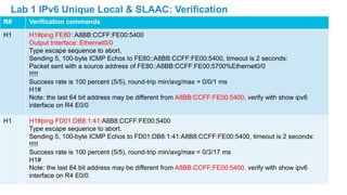 R# Verification commands
H1 H1#ping FE80::A8BB:CCFF:FE00:5400
Output Interface: Ethernet0/0
Type escape sequence to abort.
Sending 5, 100-byte ICMP Echos to FE80::A8BB:CCFF:FE00:5400, timeout is 2 seconds:
Packet sent with a source address of FE80::A8BB:CCFF:FE00:5700%Ethernet0/0
!!!!!
Success rate is 100 percent (5/5), round-trip min/avg/max = 0/0/1 ms
H1#
Note: the last 64 bit address may be different from A8BB:CCFF:FE00:5400, verify with show ipv6
interface on R4 E0/0
H1 H1#ping FD01:DB8:1:41:A8B8:CCFF:FE00:5400
Type escape sequence to abort.
Sending 5, 100-byte ICMP Echos to FD01:DB8:1:41:A8B8:CCFF:FE00:5400, timeout is 2 seconds:
!!!!!
Success rate is 100 percent (5/5), round-trip min/avg/max = 0/3/17 ms
H1#
Note: the last 64 bit address may be different from A8BB:CCFF:FE00:5400, verify with show ipv6
interface on R4 E0/0
Lab 1 IPv6 Unique Local & SLAAC: Verification
 