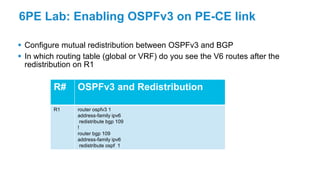 6PE Lab: Enabling OSPFv3 on PE-CE link
 Configure mutual redistribution between OSPFv3 and BGP
 In which routing table (global or VRF) do you see the V6 routes after the
redistribution on R1
R# OSPFv3 and Redistribution
R1 router ospfv3 1
address-family ipv6
redistribute bgp 109
!
router bgp 109
address-family ipv6
redistribute ospf 1
 