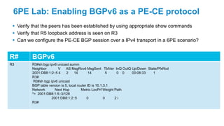 6PE Lab: Enabling BGPv6 as a PE-CE protocol
 Verify that the peers has been established by using appropriate show commands
 Verify that R5 loopback address is seen on R3
 Can we configure the PE-CE BGP session over a IPv4 transport in a 6PE scenario?
R# BGPv6
R3 R3#sh bgp ipv6 unicast summ
Neighbor V AS MsgRcvd MsgSent TblVer InQ OutQ Up/Down State/PfxRcd
2001:DB8:1:2::5 4 2 14 14 5 0 0 00:08:33 1
R3#
R3#sh bgp ipv6 unicast
BGP table version is 5, local router ID is 10.1.3.1
Network Next Hop Metric LocPrf Weight Path
*> 2001:DB8:1:5::3/128
2001:DB8:1:2::5 0 0 2 i
R3#
 