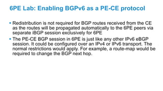 6PE Lab: Enabling BGPv6 as a PE-CE protocol
 Redistribution is not required for BGP routes received from the CE
as the routes will be propagated automatically to the 6PE peers via
separate iBGP session exclusively for 6PE
 The PE-CE BGP session in 6PE is just like any other IPv6 eBGP
session. It could be configured over an IPv4 or IPv6 transport. The
normal restrictions would apply. For example, a route-map would be
required to change the BGP next hop.
 