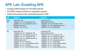 6PE Lab: Enabling 6PE
 Configure iBGP between R1-R2 (RR) & R2-R3
 IPv4 BGP configs are there for comparison purpose
 What is the purpose of the send-label keyword in 6PE
R# *BGPv4 BGPv6
R1&
R3
router bgp 109
neighbor 10.1.0.0 remote-as 109
neighbor 10.1.0.0 update-source L0
address-family ipv4
neighbor 10.1.0.0 act
router bgp 109
address-family ipv6
neighbor 10.1.0.0 remote-as 109
neighbor 10.1.0.0 update-source L0
neighbor 10.1.0.0 send-label
R2 router bgp 109
neighbor 10.1.0.1 remote-as 109
neighbor 10.1.0.0 update-source L0
neighbor 10.1.3.1 remote-as 109
neighbor 10.1.3.1 update-source L0
address-family ipv4
neighbor 10.1.0.1 activate
neighbor 10.1.0.1 route-reflector-client
neighbor 10.1.3.1 activate
neighbor 10.1.3.1 route-reflector-client
router bgp 109
address-family ipv6
neighbor 10.1.0.1 remote-as 109
neighbor 10.1.0.1 update-source L0
neighbor 10.1.3.1 remote-as 109
neighbor 10.1.3.1 update-source L0
neighbor 10.1.0.1 send-label
neighbor 10.1.0.1 route-reflector-client
neighbor 10.1.3.1 send-label
neighbor 10.1.3.1 route-reflector-client
 