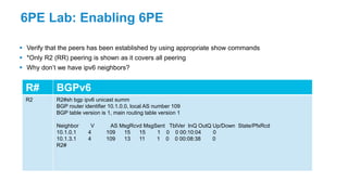 6PE Lab: Enabling 6PE
 Verify that the peers has been established by using appropriate show commands
 *Only R2 (RR) peering is shown as it covers all peering
 Why don’t we have ipv6 neighbors?
R# BGPv6
R2 R2#sh bgp ipv6 unicast summ
BGP router identifier 10.1.0.0, local AS number 109
BGP table version is 1, main routing table version 1
Neighbor V AS MsgRcvd MsgSent TblVer InQ OutQ Up/Down State/PfxRcd
10.1.0.1 4 109 15 15 1 0 0 00:10:04 0
10.1.3.1 4 109 13 11 1 0 0 00:08:38 0
R2#
 