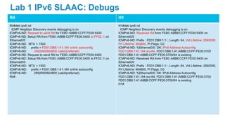 R4 H1
R4#deb ipv6 nd
ICMP Neighbor Discovery events debugging is on
ICMPv6-ND: Request to send RA for FE80::A8BB:CCFF:FE00:5400
ICMPv6-ND: Setup RA from FE80::A8BB:CCFF:FE00:5400 to FF02::1 on
Ethernet0/0
ICMPv6-ND: MTU = 1500
ICMPv6-ND: prefix = FD01:DB8:1:41::/64 onlink autoconfig
ICMPv6-ND: 2592000/604800 (valid/preferred)
ICMPv6-ND: Request to send RA for FE80::A8BB:CCFF:FE00:5400
ICMPv6-ND: Setup RA from FE80::A8BB:CCFF:FE00:5400 to FF02::1 on
Ethernet0/0
ICMPv6-ND: MTU = 1500
ICMPv6-ND: prefix = FD01:DB8:1:41::/64 onlink autoconfig
ICMPv6-ND: 2592000/604800 (valid/preferred)
R4#
H1#deb ipv6 nd
ICMP Neighbor Discovery events debugging is on
ICMPv6-ND: Received RA from FE80::A8BB:CCFF:FE00:5400 on
Ethernet0/0
ICMPv6-ND: Prefix : FD01:DB8:1:1::, Length: 64, Vld Lifetime: 2592000,
Prf Lifetime: 604800, PI Flags: C0
ICMPv6-ND: %Ethernet0/0: OK: IPv6 Address Autoconfig
FD01:DB8:1:41::/64 eui-64, FD01:DB8:1:41:A8BB:CCFF:FE00:5700
FD01:DB8:1:41:A8BB:CCFF:FE00:5700/64 is existing
ICMPv6-ND: Received RA from FE80::A8BB:CCFF:FE00:5400 on
Ethernet0/0
ICMPv6-ND: Prefix : FD01:DB8:1:1::, Length: 64, Vld Lifetime: 2592000,
Prf Lifetime: 604800, PI Flags: C0
ICMPv6-ND: %Ethernet0/0: OK: IPv6 Address Autoconfig
FD01:DB8:1:41::/64 eui-64, FD01:DB8:1:41:A8BB:CCFF:FE00:5700
FD01:DB8:1:41:A8BB:CCFF:FE00:5700/64 is existing
H1#
Lab 1 IPv6 SLAAC: Debugs
 
