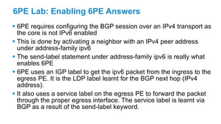 6PE Lab: Enabling 6PE Answers
 6PE requires configuring the BGP session over an IPv4 transport as
the core is not IPv6 enabled
 This is done by activating a neighbor with an IPv4 peer address
under address-family ipv6
 The send-label statement under address-family ipv6 is really what
enables 6PE
 6PE uses an IGP label to get the ipv6 packet from the ingress to the
egress PE. It is the LDP label learnt for the BGP next hop (IPv4
address).
 It also uses a service label on the egress PE to forward the packet
through the proper egress interface. The service label is learnt via
BGP as a result of the send-label keyword.
 