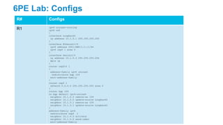 6PE Lab: Configs
R# Configs
R1 ipv6 unicast-routing
ipv6 cef
!
interface Loopback0
ip address 10.1.0.1 255.255.255.255
!
interface Ethernet1/0
ipv6 address 2001:DB8:1:1::1/64
ipv6 ospf 1 area 0
!
interface Serial2/0
ip address 10.1.0.3 255.255.255.254
mpls ip
!
router ospfv3 1
!
address-family ipv6 unicast
redistribute bgp 109
exit-address-family
!
router ospf 1
network 0.0.0.0 255.255.255.255 area 0
!
router bgp 109
no bgp default ipv4-unicast
neighbor 10.1.0.0 remote-as 109
neighbor 10.1.0.0 update-source Loopback0
neighbor 10.1.3.1 remote-as 109
neighbor 10.1.3.1 update-source Loopback0
!
address-family ipv6
redistribute ospf 1
neighbor 10.1.0.0 activate
neighbor 10.1.0.0 send-label
exit-address-family
 