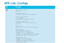 6PE Lab: Configs
R# Configs
R3 ipv6 unicast-routing
ipv6 cef
!
interface Loopback0
ip address 10.1.3.1 255.255.255.255
!
interface Ethernet0/0
no ip address
ipv6 address 2001:DB8:1:2::3/64
!
interface Ethernet1/0
ip address 10.1.0.5 255.255.255.254
mpls ip
!
router ospf 1
network 0.0.0.0 255.255.255.255 area 0
!
router bgp 109
bgp log-neighbor-changes
no bgp default ipv4-unicast
neighbor 10.1.0.0 remote-as 109
neighbor 10.1.0.0 update-source Loopback0
neighbor 2001:DB8:1:2::5 remote-as 2
!
address-family ipv6
neighbor 10.1.0.0 activate
neighbor 10.1.0.0 send-label
neighbor 2001:DB8:1:2::5 activate
exit-address-family
 
