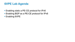6VPE Lab Agenda
 Enabling static a PE-CE protocol for IPv6
 Enabling BGP as a PE-CE protocol for IPv6
 Enabling 6VPE
 