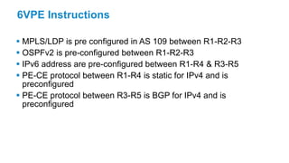 6VPE Instructions
 MPLS/LDP is pre configured in AS 109 between R1-R2-R3
 OSPFv2 is pre-configured between R1-R2-R3
 IPv6 address are pre-configured between R1-R4 & R3-R5
 PE-CE protocol between R1-R4 is static for IPv4 and is
preconfigured
 PE-CE protocol between R3-R5 is BGP for IPv4 and is
preconfigured
 