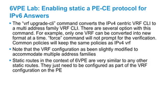 6VPE Lab: Enabling static a PE-CE protocol for
IPv6 Answers
 The “vrf upgrade-cli” command converts the IPv4 centric VRF CLI to
a multi address family VRF CLI. There are several option with this
command. For example, only one VRF can be converted into new
format at a time. “force” command will not prompt for the verification.
Common policies will keep the same policies as IPv4 vrf
 Note that the VRF configuration as been slightly modified to
accommodate multiple address families
 Static routes in the context of 6VPE are very similar to any other
static routes. They just need to be configured as part of the VRF
configuration on the PE
 