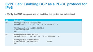 6VPE Lab: Enabling BGP as a PE-CE protocol for
IPv6
 Verify the BGP sessions are up and that the routes are advertised
R# Static routes
R3 R3#sh bgp vpnv6 uni all summ | incl 2001
2001:DB8:1:2::5 4 2 57 59 4 0 0 00:48:33 1
R3#sh bgp vpnv6 uni all | incl 2001:DB8:1:5::3
*> 2001:DB8:1:5::3/128
R3#
R5 R5#sh bgp ipv6 uni summ | incl 2001
2001:DB8:1:2::3 4 109 61 59 3 0 0 00:50:21 1
R5#sh bgp ipv6 uni | incl 2001:DB8::/64
*> 2001:DB8::/64 2001:DB8:1:2::3 0 109 ?
R5#
 