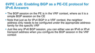 6VPE Lab: Enabling BGP as a PE-CE protocol for
IPv6 Answers
 The BGP session on the PE is in the VRF context, where as it is a
simple BGP session on the CE
 Note that just as for IPv4 BGP in a VRF context, the neighbor
address only needs to be configured under the appropriate address-
family for the specific VRF
 Just like any IPv6 BGP session, you can either use an IPv6 or IPv4
transport address when you configure the BGP session in the VRF
context
 