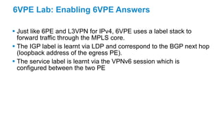 6VPE Lab: Enabling 6VPE Answers
 Just like 6PE and L3VPN for IPv4, 6VPE uses a label stack to
forward traffic through the MPLS core.
 The IGP label is learnt via LDP and correspond to the BGP next hop
(loopback address of the egress PE).
 The service label is learnt via the VPNv6 session which is
configured between the two PE
 