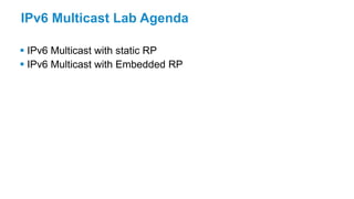 IPv6 Multicast Lab Agenda
 IPv6 Multicast with static RP
 IPv6 Multicast with Embedded RP
 