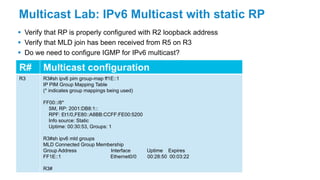 Multicast Lab: IPv6 Multicast with static RP
 Verify that RP is properly configured with R2 loopback address
 Verify that MLD join has been received from R5 on R3
 Do we need to configure IGMP for IPv6 multicast?
R# Multicast configuration
R3 R3#sh ipv6 pim group-map ff1E::1
IP PIM Group Mapping Table
(* indicates group mappings being used)
FF00::/8*
SM, RP: 2001:DB8:1::
RPF: Et1/0,FE80::A8BB:CCFF:FE00:5200
Info source: Static
Uptime: 00:30:53, Groups: 1
R3#sh ipv6 mld groups
MLD Connected Group Membership
Group Address Interface Uptime Expires
FF1E::1 Ethernet0/0 00:28:50 00:03:22
R3#
 