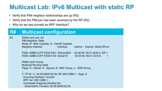 Multicast Lab: IPv6 Multicast with static RP
 Verify that PIM neighbor relationships are up (R2)
 Verify that the PIM join has been received by the RP (R2)
 Why do we see tunnel4 as RPF interface?
R# Multicast configuration
R2 R2#sh ipv6 pim nei
PIM Neighbor Table
Mode: B - Bidir Capable, G - GenID Capable
Neighbor Address Interface Uptime Expires Mode DR pri
FE80::A8BB:CCFF:FE00:5301 Ethernet0/0 00:36:36 00:01:38 B G DR 1
FE80::A8BB:CCFF:FE00:5100 Serial1/0 00:36:48 00:01:33 B G 1
R2#sh ipv6 mroute
Multicast Routing Table
Flags: D - Dense, S - Sparse, B - Bidir Group, s - SSM Group,
…
(*, FF1E::1), 00:38:08/00:02:39, RP 2001:DB8:1::, flags: S
Incoming interface: Tunnel4
RPF nbr: 2001:DB8:1::
Immediate Outgoing interface list:
Ethernet0/0, Forward, 00:38:08/00:02:39
 
