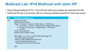 Multicast Lab: IPv6 Multicast with static RP
 Ping multicast address FF1E::1 from R4 and verify echo replies are received from R5
 Verify that R3 has a (S,G) entry with an incoming interface towards R1 (first hop router)
R# Multicast configuration
R3 R3#sh ipv6 mroute
Multicast Routing Table
Flags: D - Dense, S - Sparse, B - Bidir Group, s - SSM Group,
C - Connected, L - Local, I - Received Source Specific Host Report,
P - Pruned, R - RP-bit set, F - Register flag, T - SPT-bit set,
J - Join SPT
Timers: Uptime/Expires
Interface state: Interface, State
…
(2001:DB8:1:1::4, FF1E::1), 00:00:03/00:03:28, flags: SJT
Incoming interface: Serial2/0
RPF nbr: FE80::A8BB:CCFF:FE00:5100
Inherited Outgoing interface list:
Ethernet0/0, Forward, 00:41:26/never
R3#
 