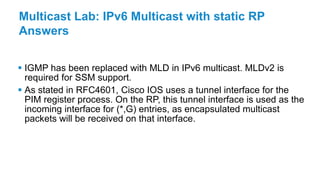 Multicast Lab: IPv6 Multicast with static RP
Answers
 IGMP has been replaced with MLD in IPv6 multicast. MLDv2 is
required for SSM support.
 As stated in RFC4601, Cisco IOS uses a tunnel interface for the
PIM register process. On the RP, this tunnel interface is used as the
incoming interface for (*,G) entries, as encapsulated multicast
packets will be received on that interface.
 
