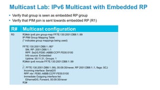 Multicast Lab: IPv6 Multicast with Embedded RP
 Verify that group is seen as embedded RP group
 Verify that PIM join is sent towards embedded RP (R1)
R# Multicast configuration
R3 R3#sh ipv6 pim group-map FF7E:130:2001:DB8:1::99
IP PIM Group Mapping Table
(* indicates group mappings being used)
FF7E:130:2001:DB8:1::/80*
SM, RP: 2001:DB8:1::1
RPF: Se2/0,FE80::A8BB:CCFF:FE00:5100
Info source: Embedded
Uptime: 00:11:31, Groups: 1
R3#sh ipv6 mroute FF7E:130:2001:DB8:1::99
..
(*, FF7E:130:2001:DB8:1::99), 00:09:35/never, RP 2001:DB8:1::1, flags: SCJ
Incoming interface: Serial2/0
RPF nbr: FE80::A8BB:CCFF:FE00:5100
Immediate Outgoing interface list:
Ethernet0/0, Forward, 00:09:35/never
R3#
 