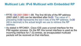 Multicast Lab: IPv6 Multicast with Embedded RP
 FF7E:130:2001:DB8:1::99. The first 48 bits of the RP address
(2001:db8:1::/48) can be identified after 0x30. The value of 1
preceding 0x30 represents the last 4 bits of the RP address. 0x30
(48 in decimal) is the actual length we use to retrieve the RP
address.
 As stated in RFC4601, Cisco IOS uses a tunnel interface for the
PIM register process. On the RP, this tunnel interface is used as the
incoming interface for (*,G) entries, as encapsulated multicast
packets will be received on that interface.
 