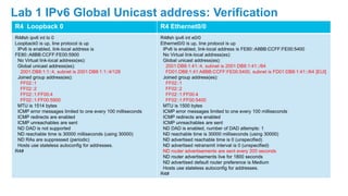 R4 Loopback 0 R4 Ethernet0/0
R4#sh ipv6 int lo 0
Loopback0 is up, line protocol is up
IPv6 is enabled, link-local address is
FE80::A8BB:CCFF:FE00:5900
No Virtual link-local address(es):
Global unicast address(es):
2001:DB8:1:1::4, subnet is 2001:DB8:1:1::4/128
Joined group address(es):
FF02::1
FF02::2
FF02::1:FF00:4
FF02::1:FF00:5900
MTU is 1514 bytes
ICMP error messages limited to one every 100 milliseconds
ICMP redirects are enabled
ICMP unreachables are sent
ND DAD is not supported
ND reachable time is 30000 milliseconds (using 30000)
ND RAs are suppressed (periodic)
Hosts use stateless autoconfig for addresses.
R4#
R4#sh ipv6 int e0/0
Ethernet0/0 is up, line protocol is up
IPv6 is enabled, link-local address is FE80::A8BB:CCFF:FE00:5400
No Virtual link-local address(es):
Global unicast address(es):
2001:DB8:1:41::4, subnet is 2001:DB8:1:41::/64
FD01:DB8:1:41:A8BB:CCFF:FE00:5400, subnet is FD01:DB8:1:41::/64 [EUI]
Joined group address(es):
FF02::1
FF02::2
FF02::1:FF00:4
FF02::1:FF00:5400
MTU is 1500 bytes
ICMP error messages limited to one every 100 milliseconds
ICMP redirects are enabled
ICMP unreachables are sent
ND DAD is enabled, number of DAD attempts: 1
ND reachable time is 30000 milliseconds (using 30000)
ND advertised reachable time is 0 (unspecified)
ND advertised retransmit interval is 0 (unspecified)
ND router advertisements are sent every 200 seconds
ND router advertisements live for 1800 seconds
ND advertised default router preference is Medium
Hosts use stateless autoconfig for addresses.
R4#
Lab 1 IPv6 Global Unicast address: Verification
 