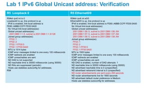 R5 Loopback 0 R5 Ethernet0/0
R5#sh ipv6 int lo 0
Loopback0 is up, line protocol is up
IPv6 is enabled, link-local address is
FE80::A8BB:CCFF:FE00:5A00
No Virtual link-local address(es):
Global unicast address(es):
2001:DB8:1:1::5, subnet is 2001:DB8:1:1::5/128
Joined group address(es):
FF02::1
FF02::2
FF02::1:FF00:5
FF02::1:FF00:5A00
MTU is 1514 bytes
ICMP error messages limited to one every 100 milliseconds
ICMP redirects are enabled
ICMP unreachables are sent
ND DAD is not supported
ND reachable time is 30000 milliseconds (using 30000)
ND RAs are suppressed (periodic)
Hosts use stateless autoconfig for addresses.
R5#
R5#sh ipv6 int e0/0
Ethernet0/0 is up, line protocol is up
IPv6 is enabled, link-local address is FE80::A8BB:CCFF:FE00:5A00
No Virtual link-local address(es):
Global unicast address(es):
2001:DB8:1:56::5, subnet is 2001:DB8:1:56::/64
2001:DB8:1:57::5, subnet is 2001:DB8:1:57::/64
2001:DB8:1:58::5, subnet is 2001:DB8:1:58::/64
Joined group address(es):
FF02::1
FF02::2
FF02::1:FF00:5
FF02::1:FF00:5A00
MTU is 1500 bytes
ICMP error messages limited to one every 100 milliseconds
ICMP redirects are enabled
ICMP unreachables are sent
ND DAD is enabled, number of DAD attempts: 1
ND reachable time is 30000 milliseconds (using 30000)
ND advertised reachable time is 0 (unspecified)
ND advertised retransmit interval is 0 (unspecified)
ND router advertisements are sent every 200 seconds
ND router advertisements live for 1800 seconds
ND advertised default router preference is Medium
Hosts use stateless autoconfig for addresses.
Lab 1 IPv6 Global Unicast address: Verification
 