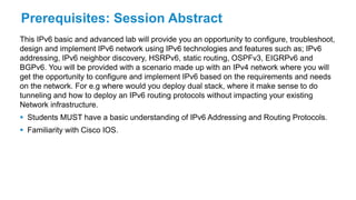 Prerequisites: Session Abstract
This IPv6 basic and advanced lab will provide you an opportunity to configure, troubleshoot,
design and implement IPv6 network using IPv6 technologies and features such as; IPv6
addressing, IPv6 neighbor discovery, HSRPv6, static routing, OSPFv3, EIGRPv6 and
BGPv6. You will be provided with a scenario made up with an IPv4 network where you will
get the opportunity to configure and implement IPv6 based on the requirements and needs
on the network. For e.g where would you deploy dual stack, where it make sense to do
tunneling and how to deploy an IPv6 routing protocols without impacting your existing
Network infrastructure.
 Students MUST have a basic understanding of IPv6 Addressing and Routing Protocols.
 Familiarity with Cisco IOS.
 