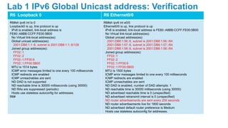 R6 Loopback 0 R6 Ethernet0/0
R6#sh ipv6 int lo 0
Loopback0 is up, line protocol is up
IPv6 is enabled, link-local address is
FE80::A8BB:CCFF:FE00:5B00
No Virtual link-local address(es):
Global unicast address(es):
2001:DB8:1:1::6, subnet is 2001:DB8:1:1::6/128
Joined group address(es):
FF02::1
FF02::2
FF02::1:FF00:6
FF02::1:FF00:5B00
MTU is 1514 bytes
ICMP error messages limited to one every 100 milliseconds
ICMP redirects are enabled
ICMP unreachables are sent
ND DAD is not supported
ND reachable time is 30000 milliseconds (using 30000)
ND RAs are suppressed (periodic)
Hosts use stateless autoconfig for addresses.
R6#
R6#sh ipv6 int e0/0
Ethernet0/0 is up, line protocol is up
IPv6 is enabled, link-local address is FE80::A8BB:CCFF:FE00:5B00
No Virtual link-local address(es):
Global unicast address(es):
2001:DB8:1:56::6, subnet is 2001:DB8:1:56::/64
2001:DB8:1:57::6, subnet is 2001:DB8:1:57::/64
2001:DB8:1:58::6, subnet is 2001:DB8:1:58::/64
Joined group address(es):
FF02::1
FF02::2
FF02::1:FF00:6
FF02::1:FF00:5B00
MTU is 1500 bytes
ICMP error messages limited to one every 100 milliseconds
ICMP redirects are enabled
ICMP unreachables are sent
ND DAD is enabled, number of DAD attempts: 1
ND reachable time is 30000 milliseconds (using 30000)
ND advertised reachable time is 0 (unspecified)
ND advertised retransmit interval is 0 (unspecified)
ND router advertisements are sent every 200 seconds
ND router advertisements live for 1800 seconds
ND advertised default router preference is Medium
Hosts use stateless autoconfig for addresses.
Lab 1 IPv6 Global Unicast address: Verification
 