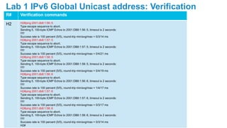 R# Verification commands
H2 H2#ping 2001:db8:1:56::5
Type escape sequence to abort.
Sending 5, 100-byte ICMP Echos to 2001:DB8:1:56::5, timeout is 2 seconds:
!!!!!
Success rate is 100 percent (5/5), round-trip min/avg/max = 0/3/14 ms
H2#ping 2001:db8:1:57::5
Type escape sequence to abort.
Sending 5, 100-byte ICMP Echos to 2001:DB8:1:57::5, timeout is 2 seconds:
!!!!!
Success rate is 100 percent (5/5), round-trip min/avg/max = 0/4/21 ms
H2#ping 2001:db8:1:58::5
Type escape sequence to abort.
Sending 5, 100-byte ICMP Echos to 2001:DB8:1:58::5, timeout is 2 seconds:
!!!!!
Success rate is 100 percent (5/5), round-trip min/avg/max = 0/4/19 ms
H2#ping 2001:db8:1:56::6
Type escape sequence to abort.
Sending 5, 100-byte ICMP Echos to 2001:DB8:1:56::6, timeout is 2 seconds:
!!!!!
Success rate is 100 percent (5/5), round-trip min/avg/max = 1/4/17 ms
H2#ping 2001:db8:1:57::6
Type escape sequence to abort.
Sending 5, 100-byte ICMP Echos to 2001:DB8:1:57::6, timeout is 2 seconds:
!!!!!
Success rate is 100 percent (5/5), round-trip min/avg/max = 0/3/17 ms
H2#ping 2001:db8:1:58::6
Type escape sequence to abort.
Sending 5, 100-byte ICMP Echos to 2001:DB8:1:58::6, timeout is 2 seconds:
!!!!!
Success rate is 100 percent (5/5), round-trip min/avg/max = 0/3/14 ms
H2#
Lab 1 IPv6 Global Unicast address: Verification
 